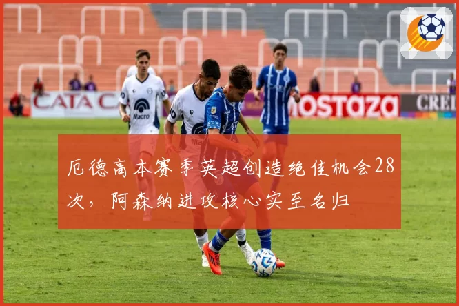 厄德高本赛季英超创造绝佳机会28次，阿森纳进攻核心实至名归