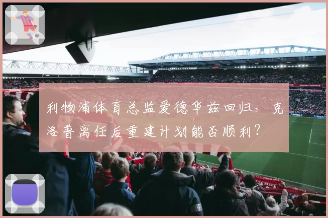 利物浦体育总监爱德华兹回归,克洛普离任后重建计划能否顺利?