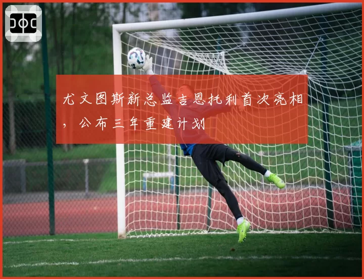 尤文图斯新总监吉恩托利首次亮相，公布三年重建计划
