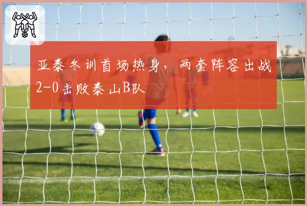 亚泰冬训首场热身，两套阵容出战2-0击败泰山B队