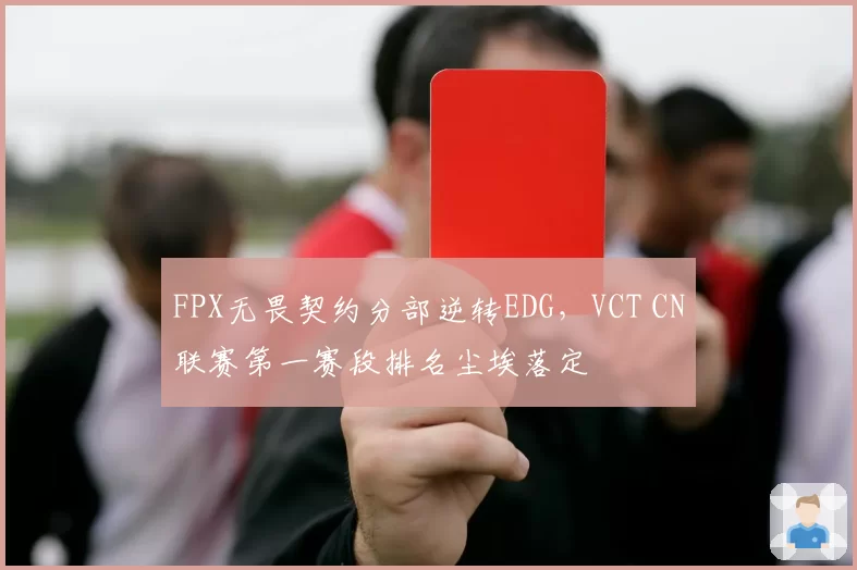 FPX无畏契约分部逆转EDG，VCT CN联赛第一赛段排名尘埃落定