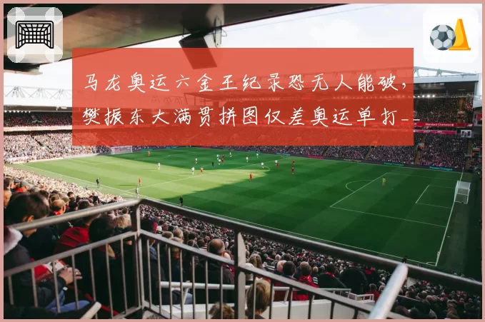 马龙奥运六金王纪录恐无人能破,樊振东大满贯拼图仅差奥运单打__br_