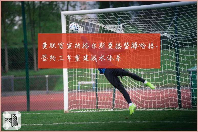 曼联官宣纳格尔斯曼接替滕哈格，签约三年重建战术体系