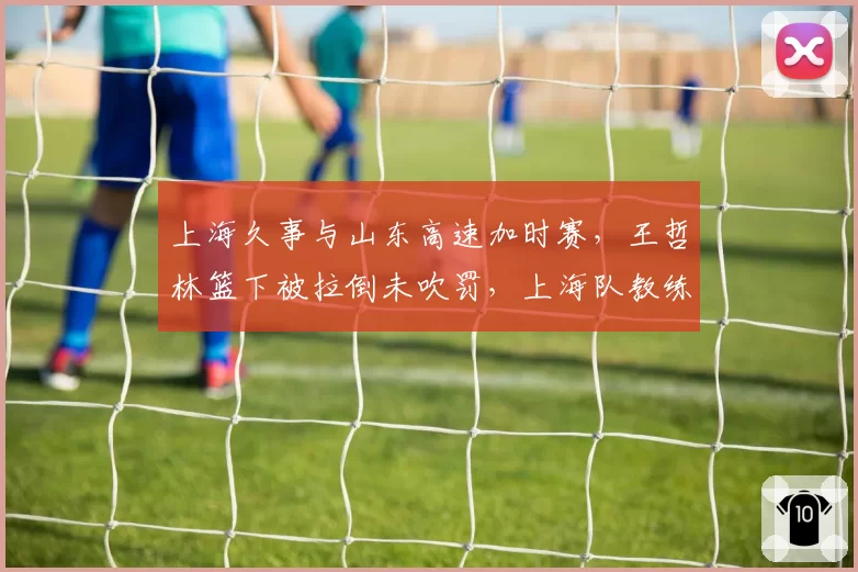 上海久事与山东高速加时赛，王哲林篮下被拉倒未吹罚，上海队教练组愤怒抗议