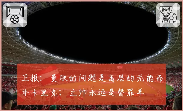 卫报:曼联的问题是高层的无能而非卡里克;主帅永远是替罪羊
