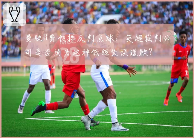 曼联B费假摔反判点球,英超裁判公司是否该为这种低级失误道歉?