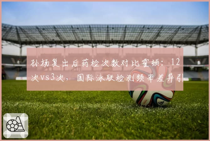 孙杨复出后药检次数对比霍顿：12次vs3次，国际泳联检测频率差异引发公平性质疑