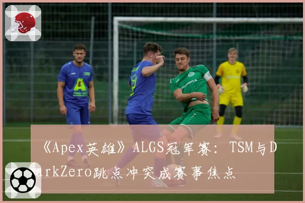 《Apex英雄》ALGS冠军赛：TSM与DarkZero跳点冲突成赛事焦点