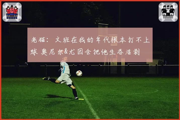 老猫：文班在我的年代根本打不上球 奥尼尔&尤因会把他生吞活剥