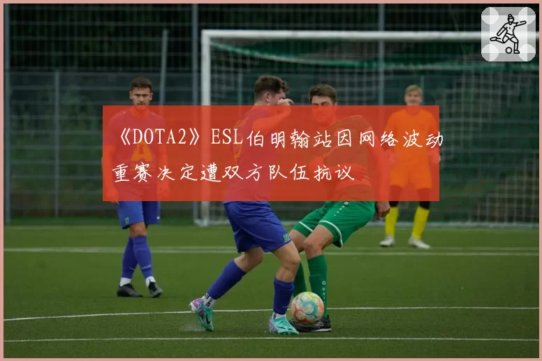 《DOTA2》ESL伯明翰站因网络波动重赛决定遭双方队伍抗议