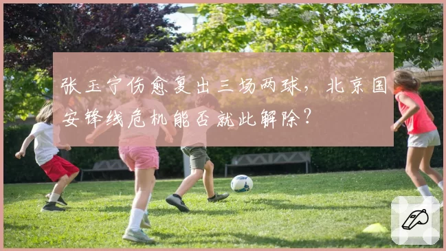张玉宁伤愈复出三场两球，北京国安锋线危机能否就此解除？
