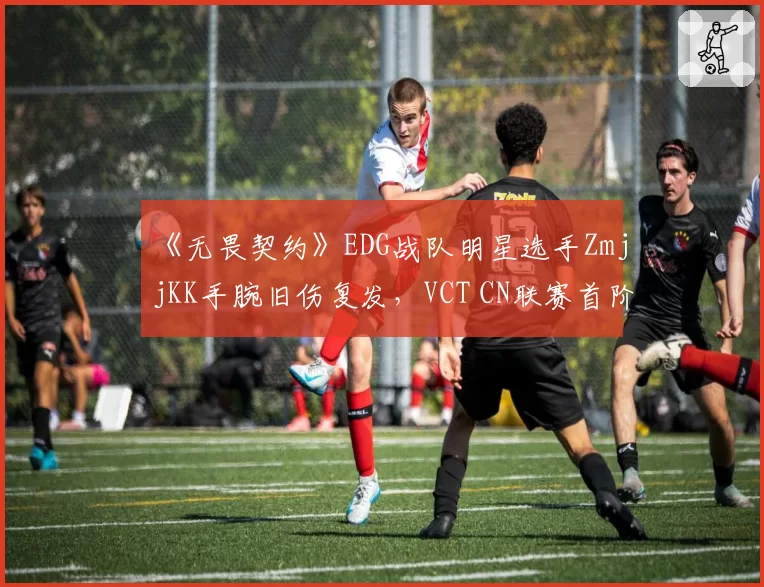 《无畏契约》EDG战队明星选手ZmjjKK手腕旧伤复发，VCT CN联赛首阶段报销
