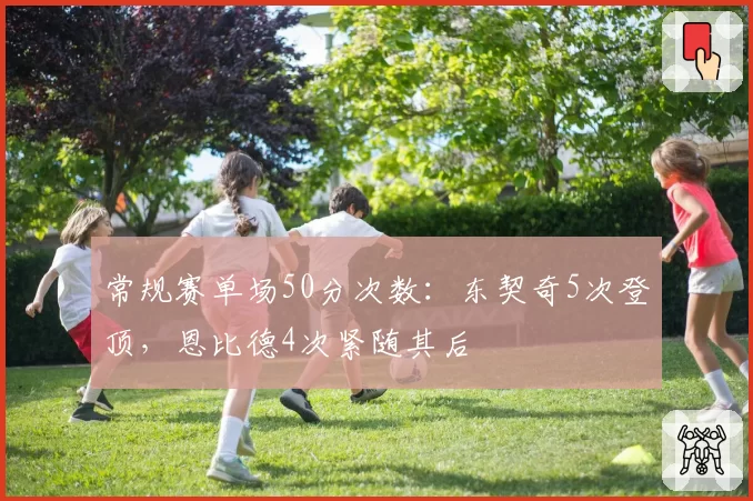 常规赛单场50分次数：东契奇5次登顶，恩比德4次紧随其后
