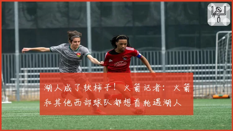 湖人成了软柿子！火箭记者：火箭和其他西部球队都想首轮遇湖人