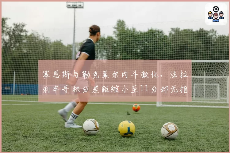 塞恩斯与勒克莱尔内斗激化，法拉利车手积分差距缩小至11分却无指令