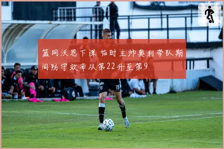 篮网沃恩下课 临时主帅奥利带队期间防守效率从第22升至第9