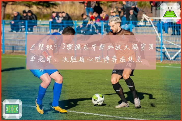 王楚钦4-3樊振东夺新加坡大满贯男单冠军，决胜局心理博弈成焦点