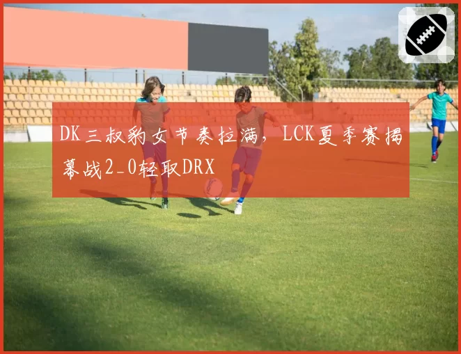 DK三叔豹女节奏拉满，LCK夏季赛揭幕战2_0轻取DRX