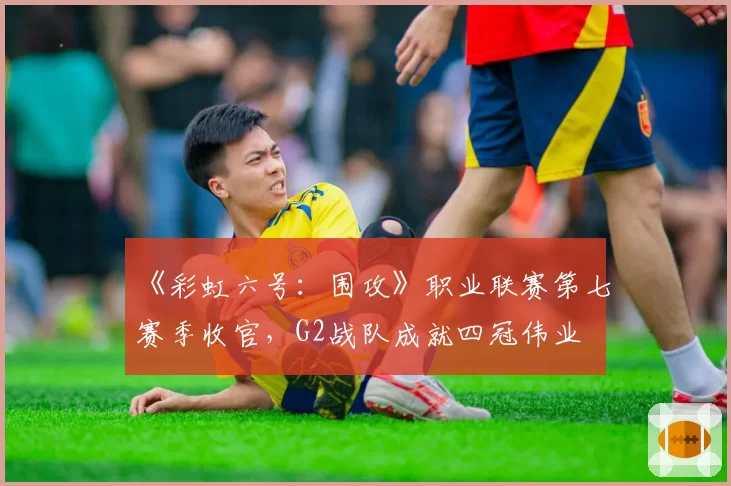 《彩虹六号：围攻》职业联赛第七赛季收官，G2战队成就四冠伟业