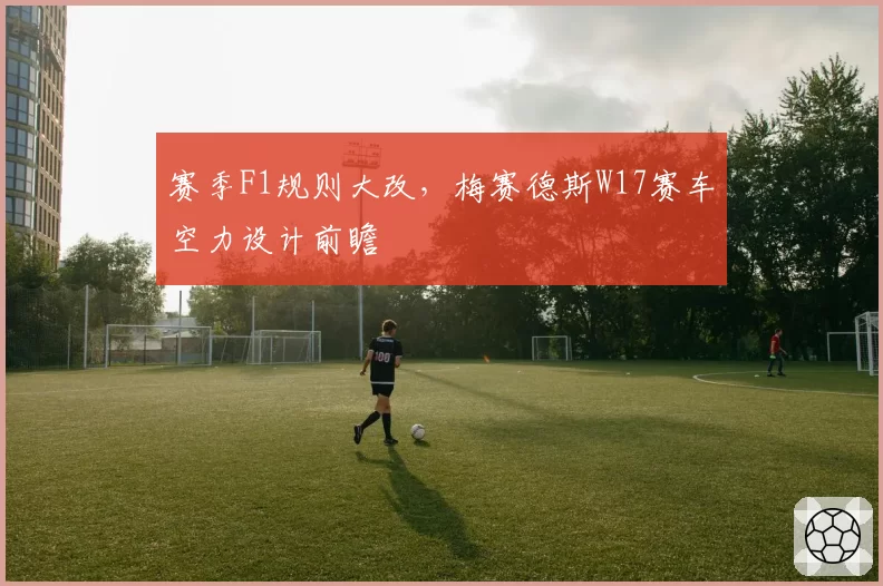 赛季F1规则大改，梅赛德斯W17赛车空力设计前瞻