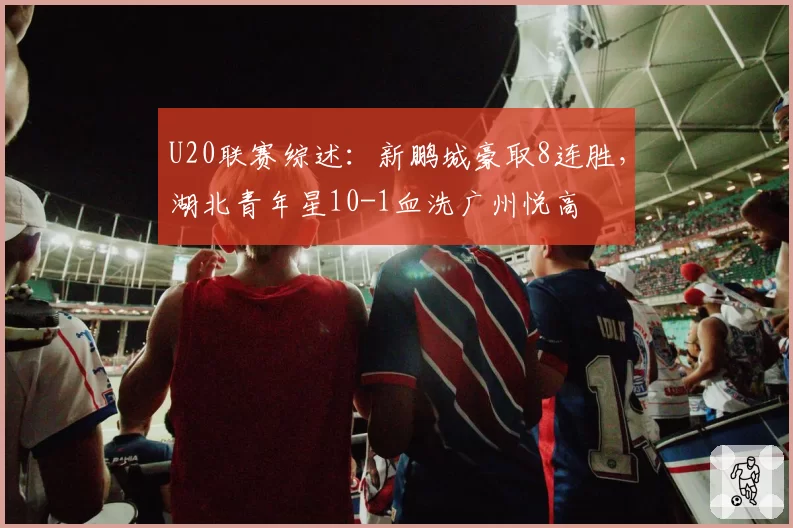 U20联赛综述:新鹏城豪取8连胜,湖北青年星10-1血洗广州悦高