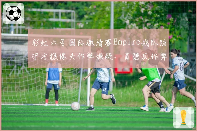彩虹六号国际邀请赛Empire战队防守方摄像头作弊嫌疑,育碧反作弊日志缺失引爆信任危机