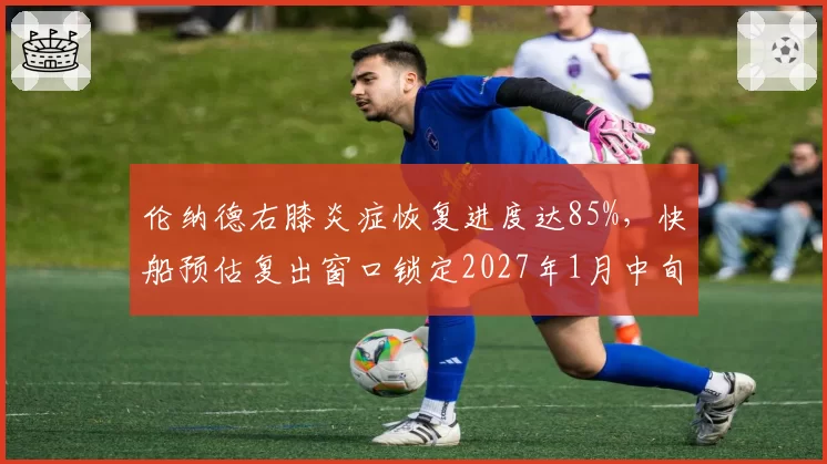 伦纳德右膝炎症恢复进度达85%，快船预估复出窗口锁定2027年1月中旬
