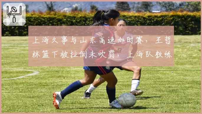 上海久事与山东高速加时赛，王哲林篮下被拉倒未吹罚，上海队教练组愤怒抗议