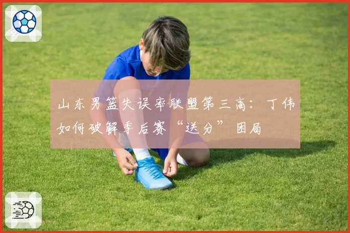 山东男篮失误率联盟第三高：丁伟如何破解季后赛“送分”困局