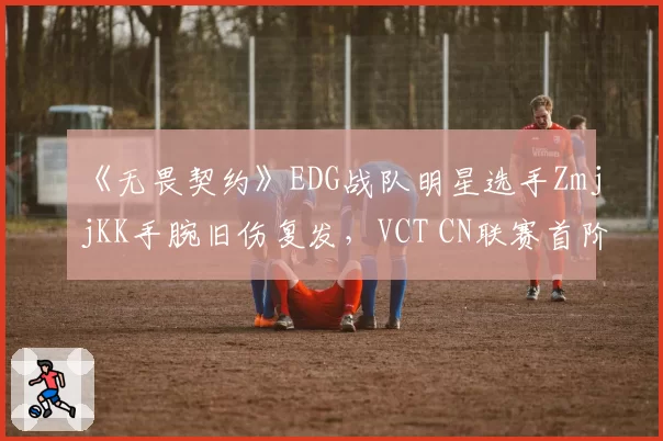 《无畏契约》EDG战队明星选手ZmjjKK手腕旧伤复发，VCT CN联赛首阶段报销