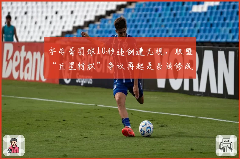 字母哥罚球10秒违例遭无视,联盟“巨星特权”争议再起是否该修改规则?