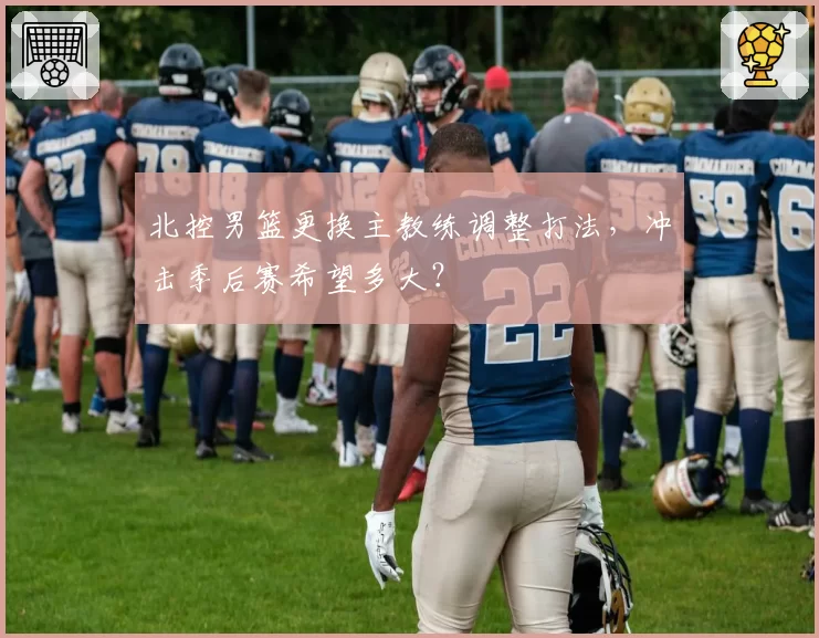 北控男篮更换主教练调整打法,冲击季后赛希望多大?