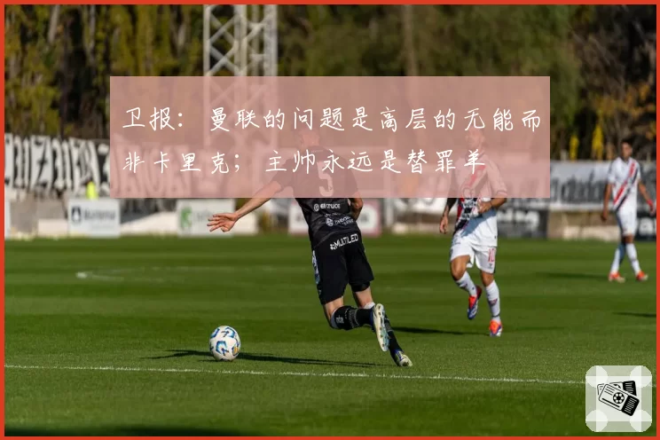 卫报:曼联的问题是高层的无能而非卡里克;主帅永远是替罪羊