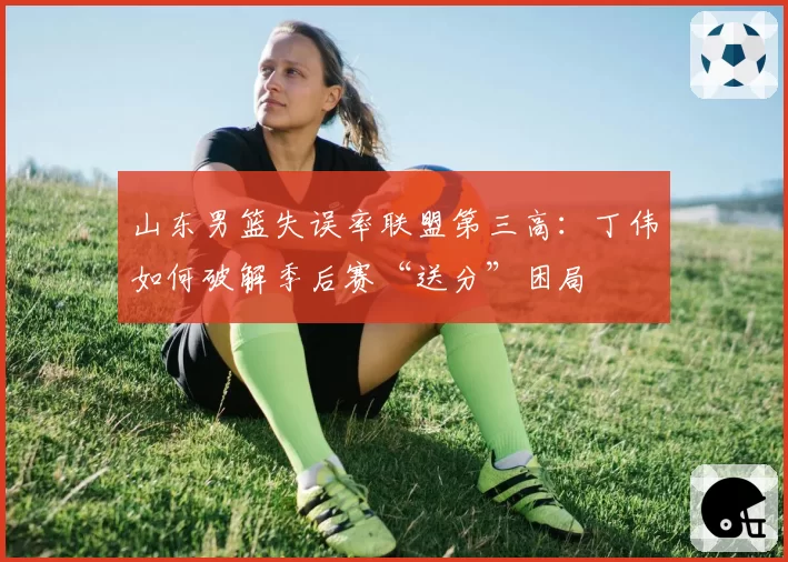 山东男篮失误率联盟第三高：丁伟如何破解季后赛“送分”困局