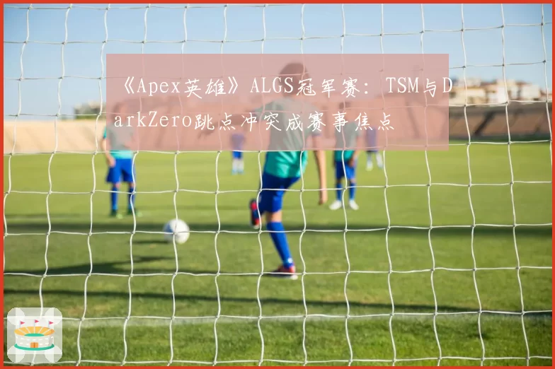 《Apex英雄》ALGS冠军赛：TSM与DarkZero跳点冲突成赛事焦点