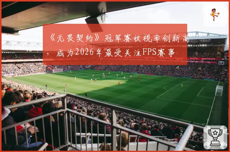 《无畏契约》冠军赛收视率创新高，成为2026年最受关注FPS赛事