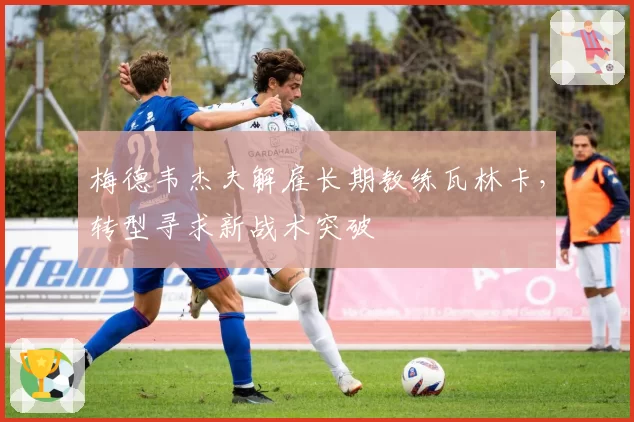 梅德韦杰夫解雇长期教练瓦林卡,转型寻求新战术突破