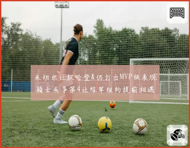 米切尔让权哈登&仍打出MVP级表现 骑士或争第4让绿军纽约提前相遇