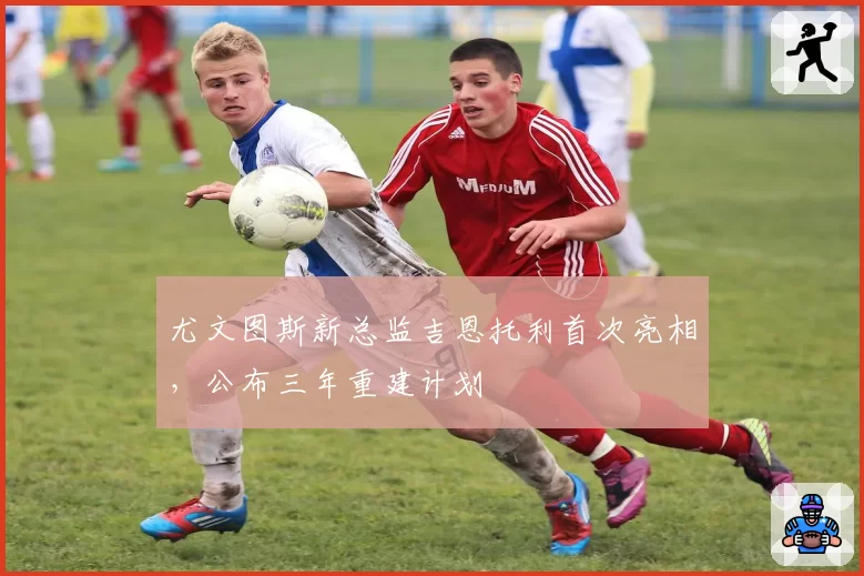 尤文图斯新总监吉恩托利首次亮相，公布三年重建计划