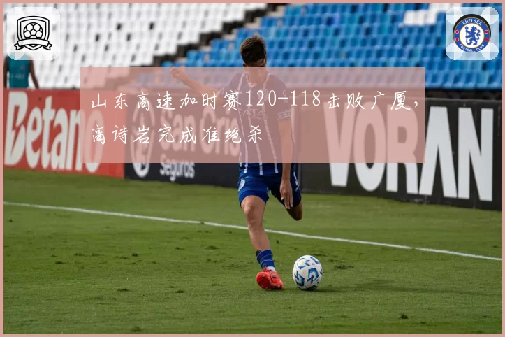 山东高速加时赛120-118击败广厦，高诗岩完成准绝杀