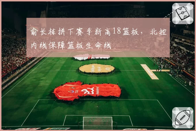 俞长栋拼下赛季新高18篮板，北控内线保障篮板生命线