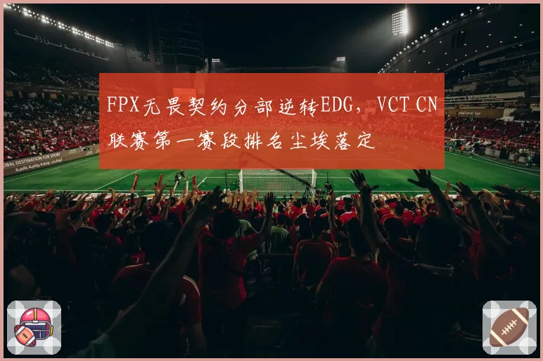 FPX无畏契约分部逆转EDG，VCT CN联赛第一赛段排名尘埃落定