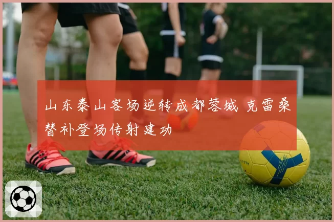 山东泰山客场逆转成都蓉城 克雷桑替补登场传射建功