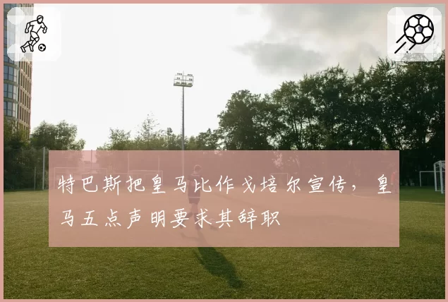 特巴斯把皇马比作戈培尔宣传，皇马五点声明要求其辞职