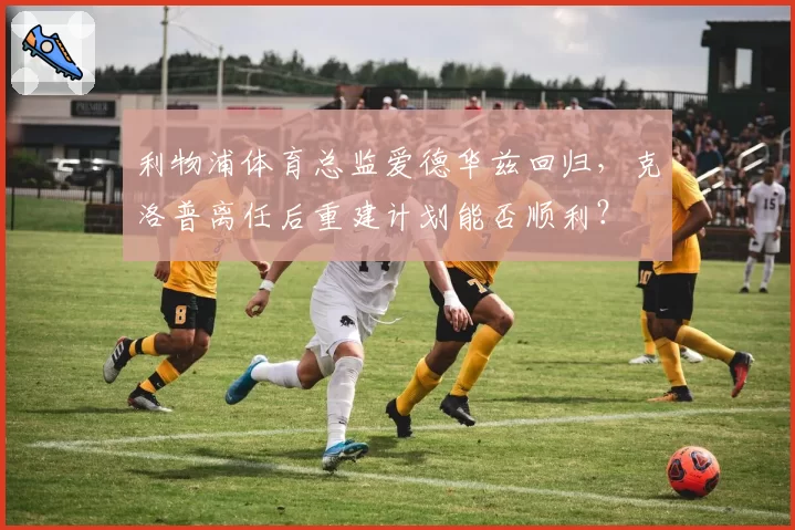 利物浦体育总监爱德华兹回归,克洛普离任后重建计划能否顺利?