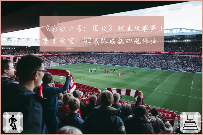 《彩虹六号：围攻》职业联赛第七赛季收官，G2战队成就四冠伟业