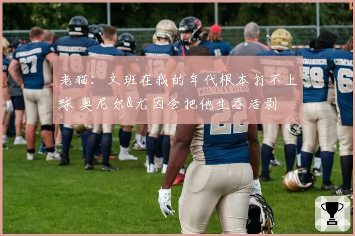 老猫：文班在我的年代根本打不上球 奥尼尔&尤因会把他生吞活剥