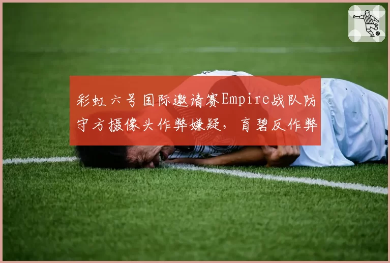 彩虹六号国际邀请赛Empire战队防守方摄像头作弊嫌疑,育碧反作弊日志缺失引爆信任危机