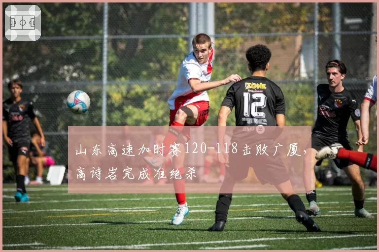山东高速加时赛120-118击败广厦，高诗岩完成准绝杀