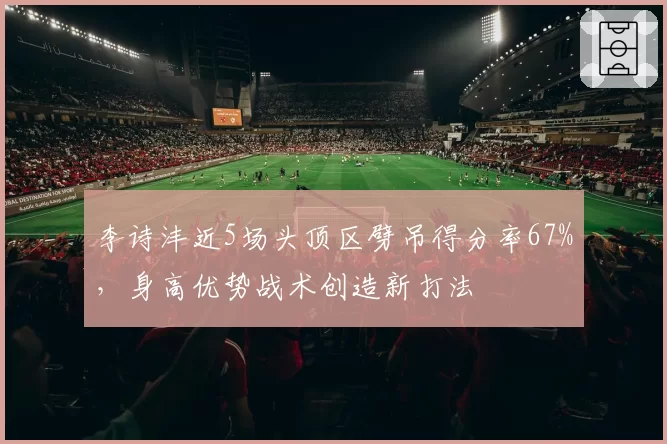 李诗沣近5场头顶区劈吊得分率67%，身高优势战术创造新打法